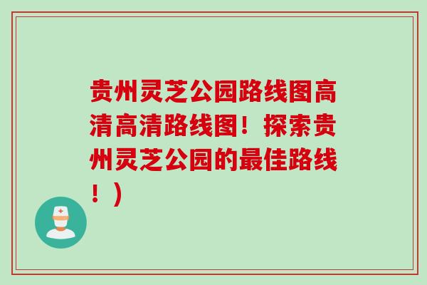 贵州灵芝公园路线图高清高清路线图！探索贵州灵芝公园的最佳路线！)