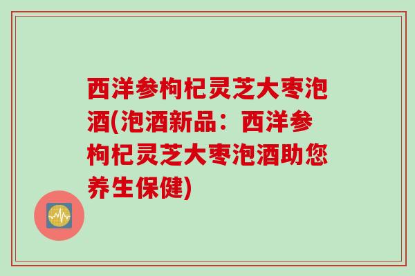 西洋参枸杞灵芝大枣泡酒(泡酒新品：西洋参枸杞灵芝大枣泡酒助您养生保健)