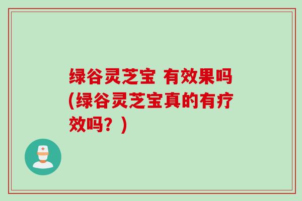 绿谷灵芝宝 有效果吗(绿谷灵芝宝真的有疗效吗？)