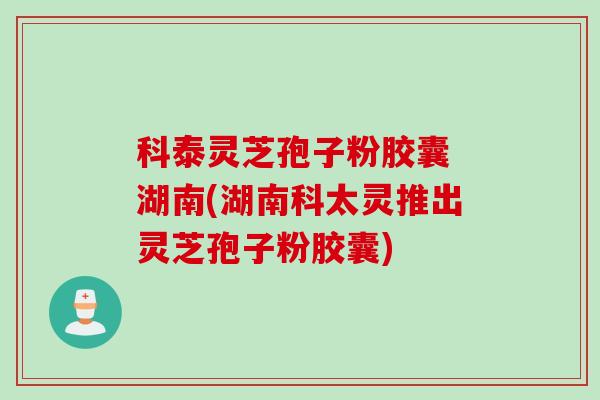 科泰灵芝孢子粉胶囊 湖南(湖南科太灵推出灵芝孢子粉胶囊)