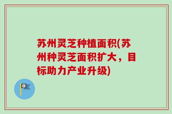 苏州灵芝种植面积(苏州种灵芝面积扩大，目标助力产业升级)