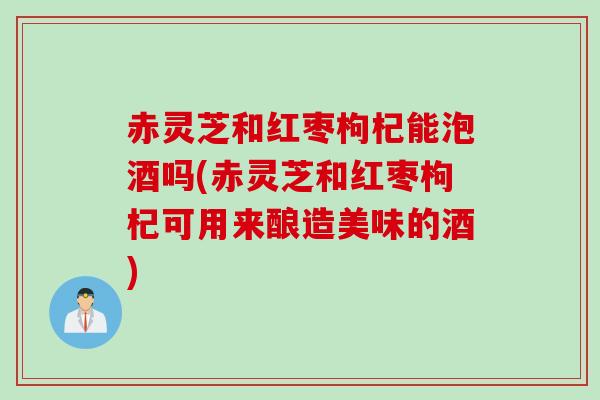 赤灵芝和红枣枸杞能泡酒吗(赤灵芝和红枣枸杞可用来酿造美味的酒) 赤灵芝和红枣枸杞能泡酒吗(赤灵芝和红枣枸杞可用来酿造美味的酒)