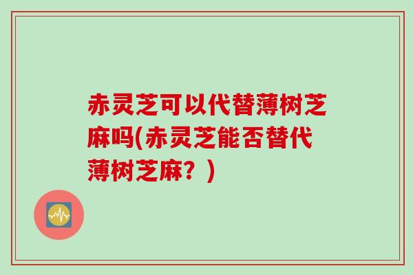 赤灵芝可以代替薄树芝麻吗(赤灵芝能否替代薄树芝麻？)