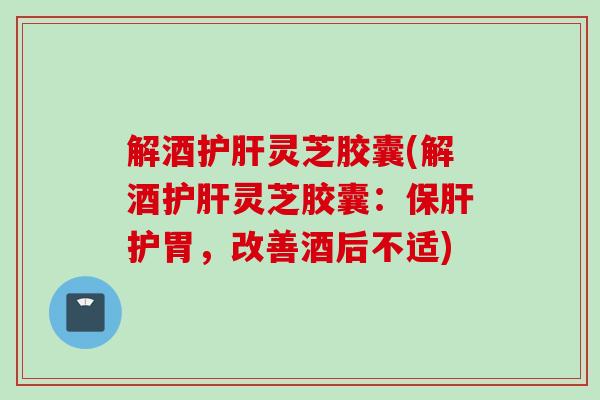 解酒护肝灵芝胶囊(解酒护肝灵芝胶囊：保肝护胃，改善酒后不适)