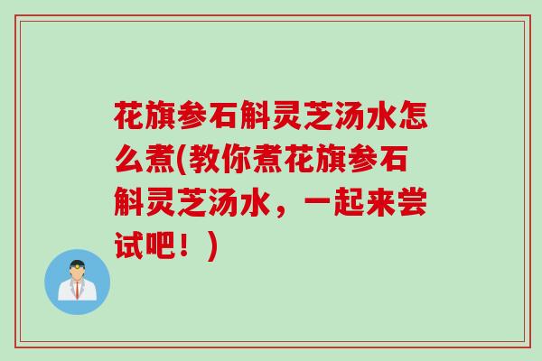花旗参石斛灵芝汤水怎么煮(教你煮花旗参石斛灵芝汤水，一起来尝试吧！)