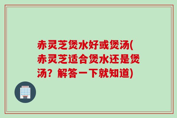 赤灵芝煲水好或煲汤(赤灵芝适合煲水还是煲汤？解答一下就知道)