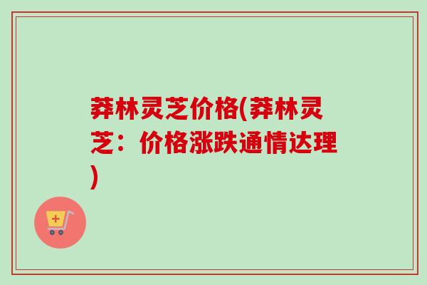 莽林灵芝价格(莽林灵芝:价格涨跌通情达理) 莽林灵芝价格(莽林灵芝:价格涨跌通情达理)