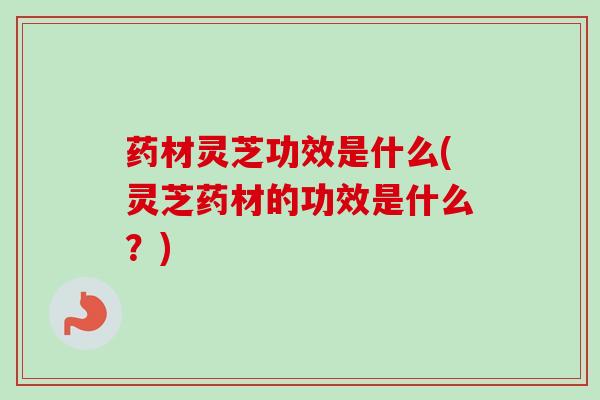 药材灵芝功效是什么(灵芝药材的功效是什么？)
