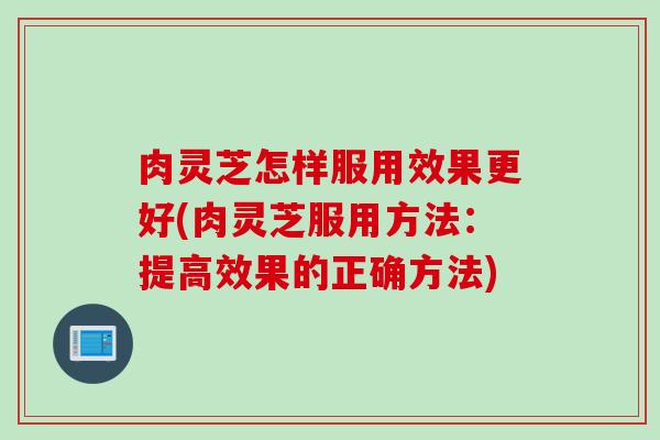 肉灵芝怎样服用效果更好(肉灵芝服用方法：提高效果的正确方法)
