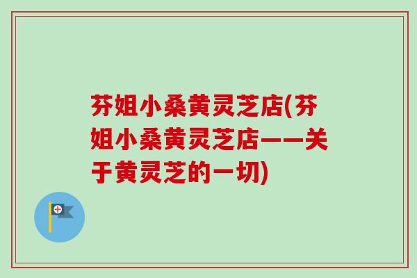 芬姐小桑黄灵芝店(芬姐小桑黄灵芝店——关于黄灵芝的一切) 芬姐小桑黄灵芝店(芬姐小桑黄灵芝店——关于黄灵芝的一切)
