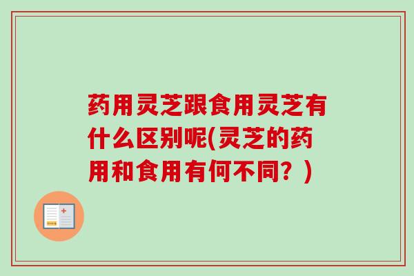 药用灵芝跟食用灵芝有什么区别呢(灵芝的药用和食用有何不同？)