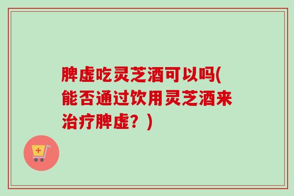 脾虚吃灵芝酒可以吗(能否通过饮用灵芝酒来治疗脾虚？)