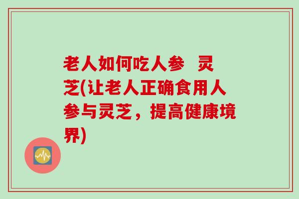 老人如何吃人参  灵芝(让老人正确食用人参与灵芝，提高健康境界)