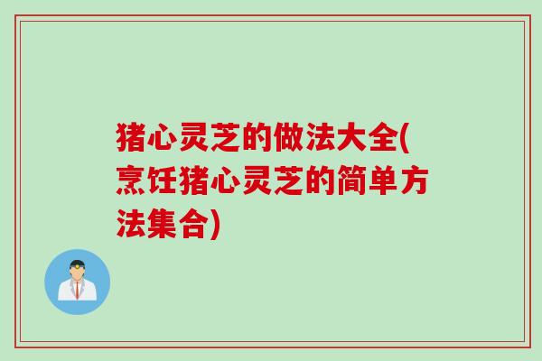 猪心灵芝的做法大全(烹饪猪心灵芝的简单方法集合)