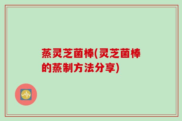 蒸灵芝菌棒(灵芝菌棒的蒸制方法分享) 蒸灵芝菌棒(灵芝菌棒的蒸制方法分享)