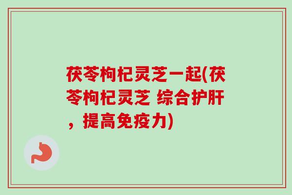 茯苓枸杞灵芝一起(茯苓枸杞灵芝 综合护肝，提高免疫力)