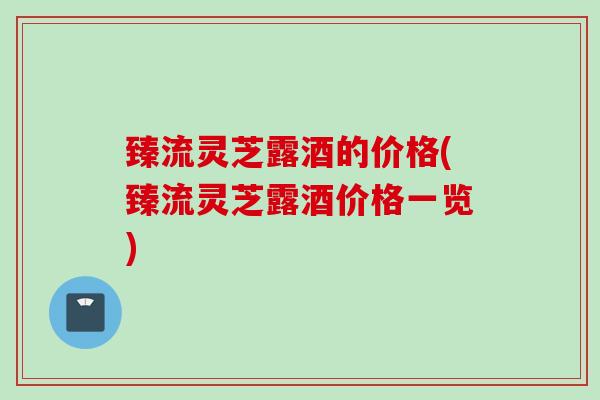 臻流灵芝露酒的价格(臻流灵芝露酒价格一览)