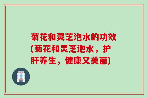 菊花和灵芝泡水的功效(菊花和灵芝泡水，护肝养生，健康又美丽)