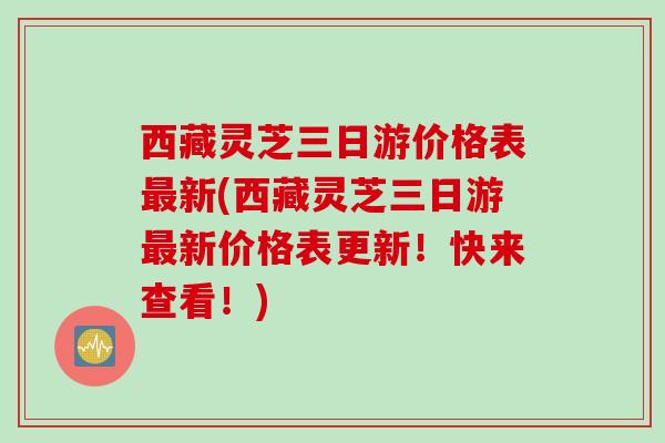 西藏灵芝三日游价格表最新(西藏灵芝三日游最新价格表更新！快来查看！)