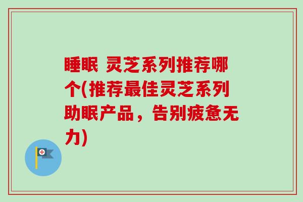睡眠 灵芝系列推荐哪个(推荐最佳灵芝系列助眠产品，告别疲惫无力)