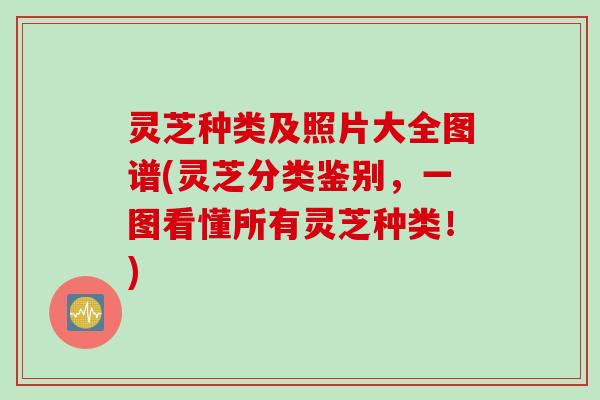 灵芝种类及照片大全图谱(灵芝分类鉴别，一图看懂所有灵芝种类！)