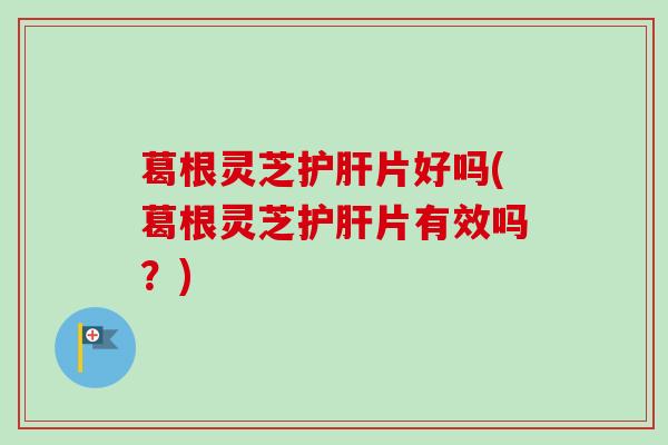 葛根灵芝护肝片好吗(葛根灵芝护肝片有效吗？)