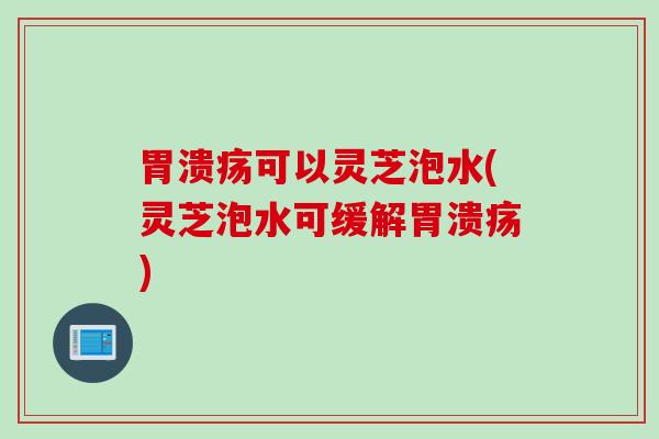 胃溃疡可以灵芝泡水(灵芝泡水可缓解胃溃疡)