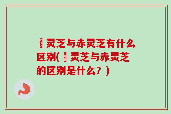 艼灵芝与赤灵芝有什么区别(艼灵芝与赤灵芝的区别是什么？)