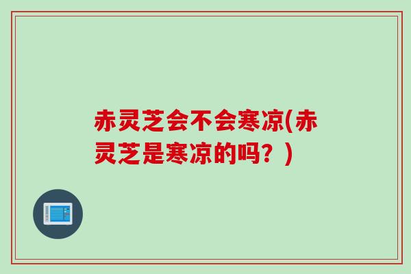 赤灵芝会不会寒凉(赤灵芝是寒凉的吗？)