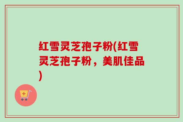 红雪灵芝孢子粉(红雪灵芝孢子粉，美肌佳品)