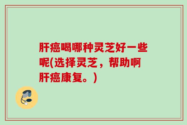 肝癌喝哪种灵芝好一些呢(选择灵芝，帮助啊肝癌康复。)