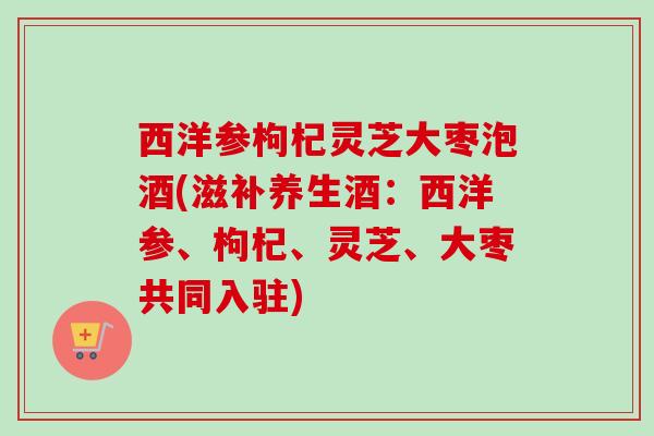 西洋参枸杞灵芝大枣泡酒(滋补养生酒：西洋参、枸杞、灵芝、大枣共同入驻)