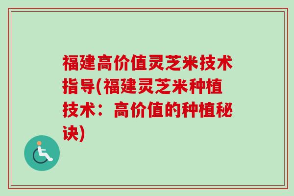 福建高价值灵芝米技术指导(福建灵芝米种植技术：高价值的种植秘诀)