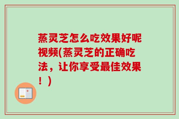 蒸灵芝怎么吃效果好呢视频(蒸灵芝的正确吃法，让你享受最佳效果！)