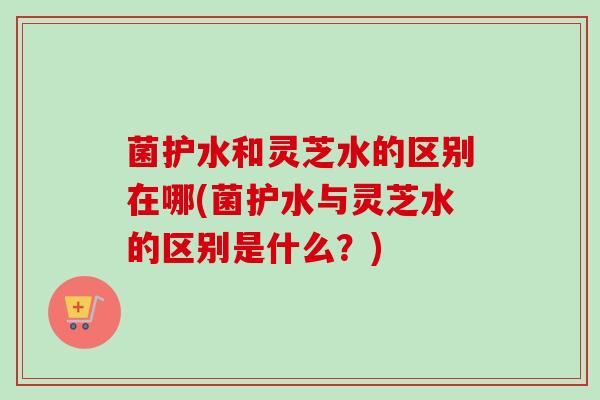 菌护水和灵芝水的区别在哪(菌护水与灵芝水的区别是什么？)