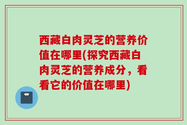 西藏白肉灵芝的营养价值在哪里(探究西藏白肉灵芝的营养成分，看看它的价值在哪里)