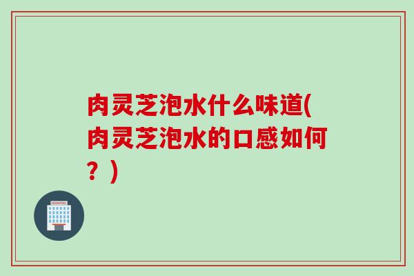 肉灵芝泡水什么味道(肉灵芝泡水的口感如何？)