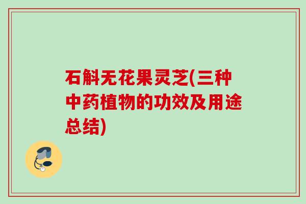 石斛无花果灵芝(三种中药植物的功效及用途总结)