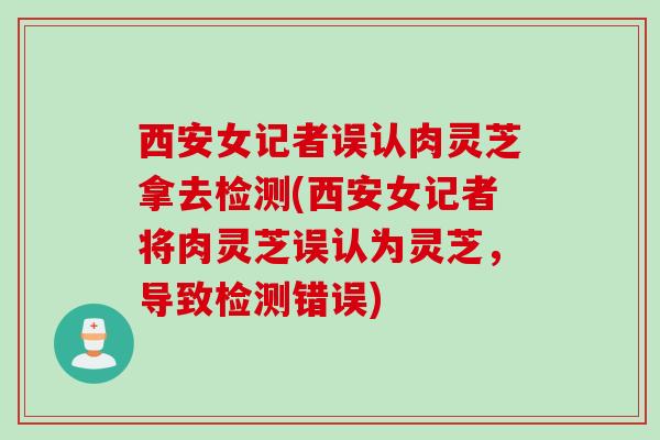西安女记者误认肉灵芝拿去检测(西安女记者将肉灵芝误认为灵芝，导致检测错误)