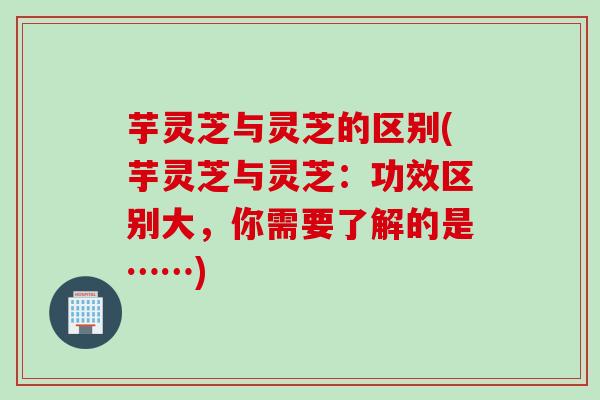 芋灵芝与灵芝的区别(芋灵芝与灵芝：功效区别大，你需要了解的是……)