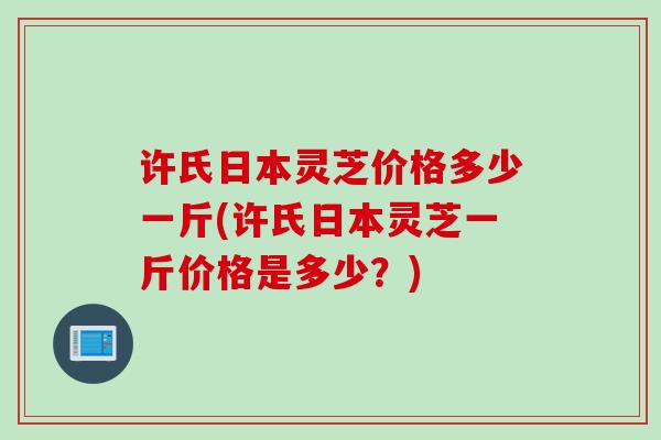 许氏日本灵芝价格多少一斤(许氏日本灵芝一斤价格是多少？)