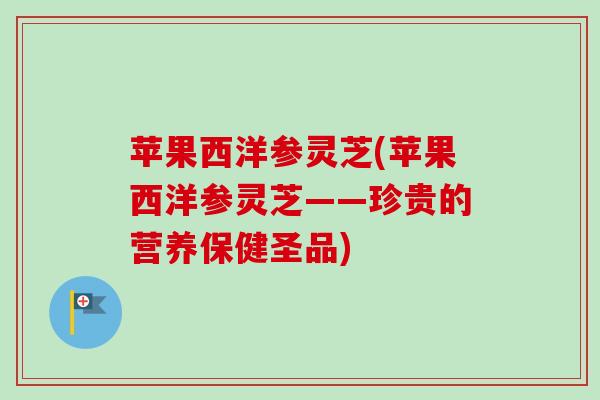 苹果西洋参灵芝(苹果西洋参灵芝——珍贵的营养保健圣品)