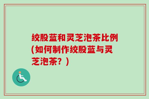 绞股蓝和灵芝泡茶比例(如何制作绞股蓝与灵芝泡茶？)