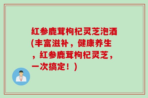 红参鹿茸枸杞灵芝泡酒(丰富滋补，健康养生，红参鹿茸枸杞灵芝，一次搞定！)