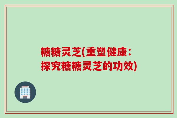 糖糖灵芝(重塑健康：探究糖糖灵芝的功效)