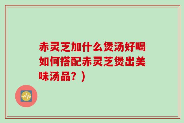 赤灵芝加什么煲汤好喝如何搭配赤灵芝煲出美味汤品?) 赤灵芝加什么煲汤好喝如何搭配赤灵芝煲出美味汤品?)