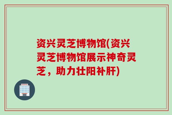 资兴灵芝博物馆(资兴灵芝博物馆展示神奇灵芝，助力壮阳补肝)