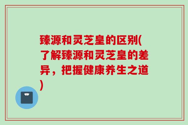 臻源和灵芝皇的区别(了解臻源和灵芝皇的差异，把握健康养生之道)