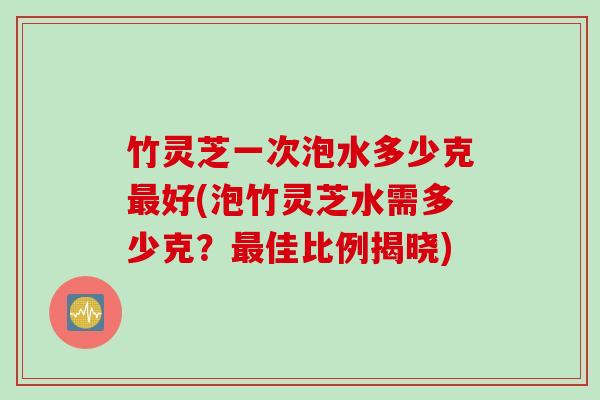 竹灵芝一次泡水多少克最好(泡竹灵芝水需多少克？最佳比例揭晓)