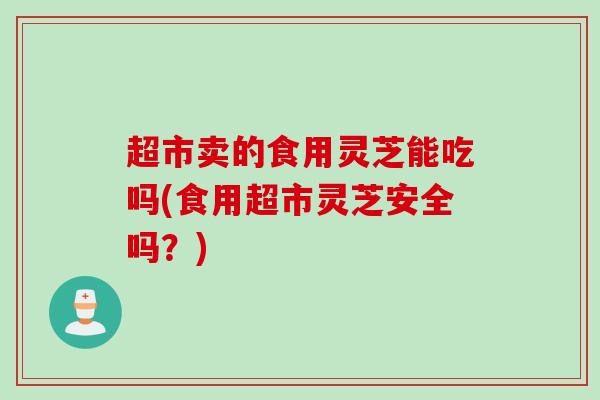 超市卖的食用灵芝能吃吗(食用超市灵芝安全吗？)